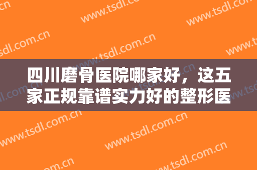 四川磨骨医院哪家好，这五家正规靠谱实力好的整形医院，等你来挑选！！！