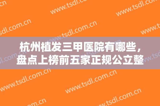 杭州植发三甲医院有哪些，盘点上榜前五家正规公立整形医院，知名度高技术靠谱！！