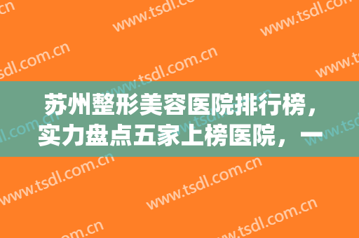 苏州整形美容医院排行榜，实力盘点五家上榜医院，一个比一个好！(苏州最好整形医院排名第一)
