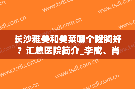长沙雅美和美莱哪个隆胸好？汇总医院简介_李成、肖征刚擅长及评价一览