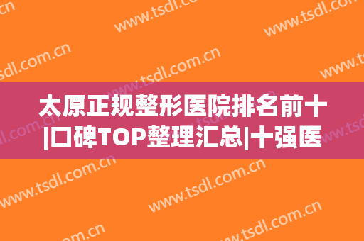 太原正规整形医院排名前十|口碑TOP整理汇总|十强医美网友点评如下(太原哪家整形医院比较好呢)
