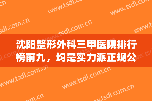 沈阳整形外科三甲医院排行榜前九，均是实力派正规公立整形医院！(沈阳整形外科三甲医院哪家好)