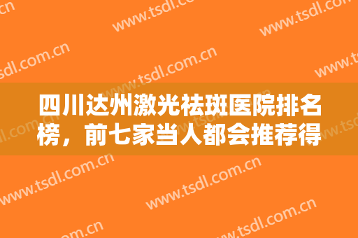 四川达州激光祛斑医院排名榜，前七家当人都会推荐得医院已经准备好笔记等待观看！