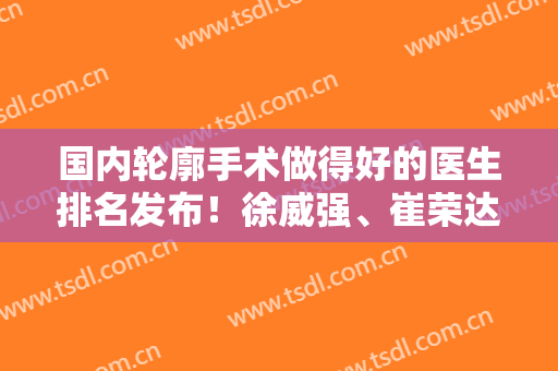 国内轮廓手术做得好的医生排名发布！徐威强、崔荣达整友点评都不错