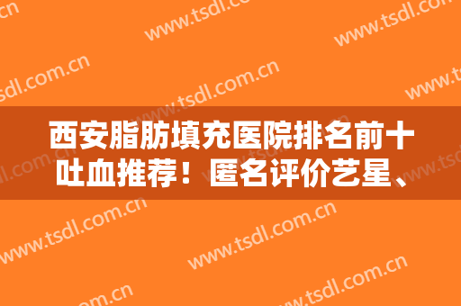 西安脂肪填充医院排名前十吐血推荐！匿名评价艺星、华美等！实力硬碰硬！