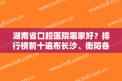 湖南省口腔医院哪家好？排行榜前十遍布长沙、衡阳各市！看网友如何点评