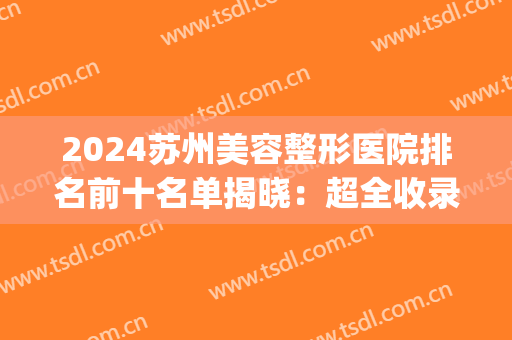 2024苏州美容整形医院排名前十名单揭晓：超全收录不容错过(苏州哪家整容整形医院好)