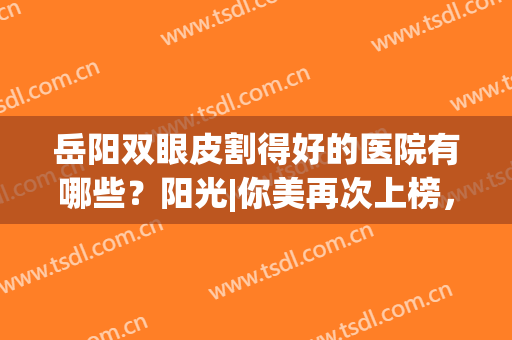 岳阳双眼皮割得好的医院有哪些？阳光|你美再次上榜，快来看看吧！(岳阳中医院割双眼皮怎么样)