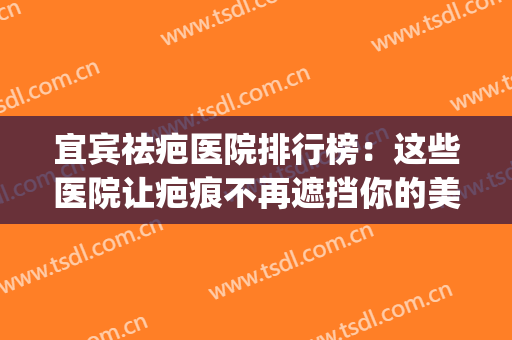 宜宾祛疤医院排行榜：这些医院让疤痕不再遮挡你的美丽！(祛疤哪家医院)