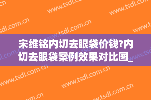宋维铭内切去眼袋价钱?内切去眼袋案例效果对比图_中国医学科学院整形外科医院