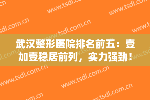 武汉整形医院排名前五：壹加壹稳居前列，实力强劲！(武汉正规整形医院排名榜)