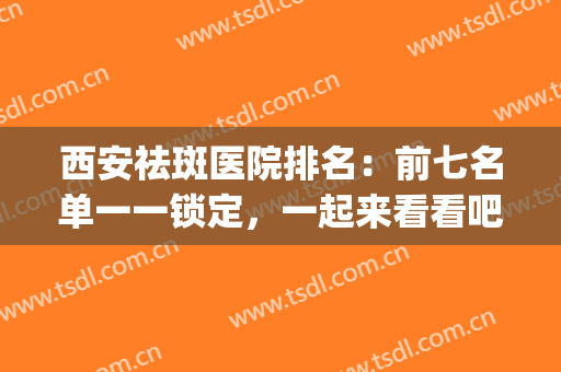西安祛斑医院排名：前七名单一一锁定，一起来看看吧！(西安祛雀斑哪家医院好)