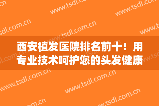 西安植发医院排名前十！用专业技术呵护您的头发健康(西安植发三甲医院)