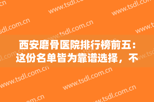 西安磨骨医院排行榜前五：这份名单皆为靠谱选择，不踩雷！(磨骨最好的医院)