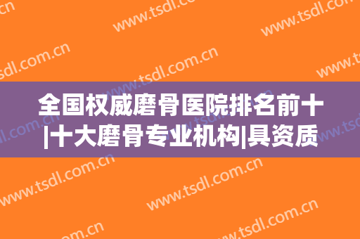 全国权威磨骨医院排名前十|十大磨骨专业机构|具资质有实力！(磨骨哪家医院做的最多)