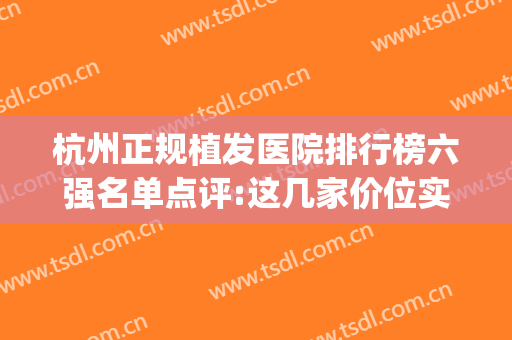 杭州正规植发医院排行榜六强名单点评:这几家价位实惠选的人多(杭州最大的植发医院有哪几家)