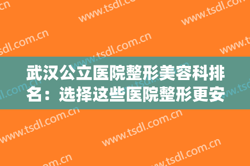 武汉公立医院整形美容科排名：选择这些医院整形更安心~(武汉哪个医院整形美容科最好)