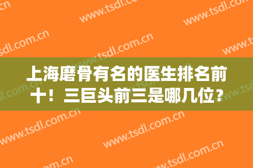 上海磨骨有名的医生排名前十！三巨头前三是哪几位？优势体现！(上海哪个医生磨骨最好)