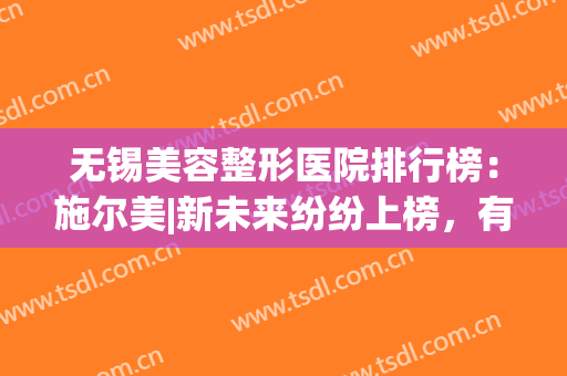 无锡美容整形医院排行榜：施尔美|新未来纷纷上榜，有你喜欢的吗？(无锡市施尔美整形医院的地址)