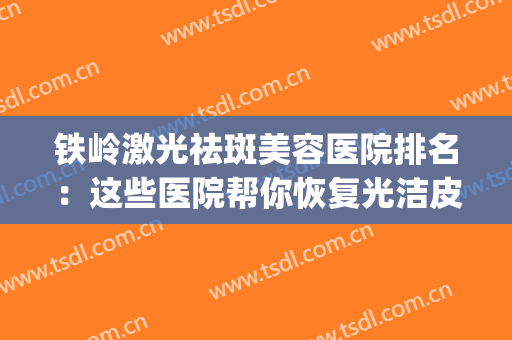 铁岭激光祛斑美容医院排名：这些医院帮你恢复光洁皮肤~(激光祛斑哪里做的好医院)