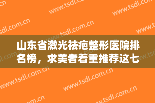 山东省激光祛疤整形医院排名榜，求美者着重推荐这七家热门医院！(山东祛疤最好的医院)