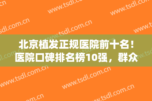 北京植发正规医院前十名！医院口碑排名榜10强，群众公认的(植发北京哪个医院好)