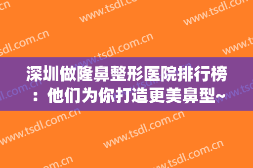 深圳做隆鼻整形医院排行榜：他们为你打造更美鼻型~(深圳哪家医院隆鼻好)