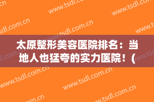 太原整形美容医院排名：当地人也猛夸的实力医院！(太原美容整形医院哪家医院好)
