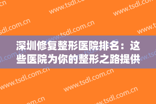 深圳修复整形医院排名：这些医院为你的整形之路提供强有力的保障！(深圳哪家医疗美容整形医院好)
