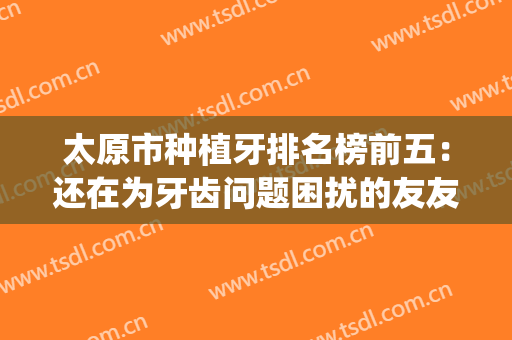 太原市种植牙排名榜前五：还在为牙齿问题困扰的友友看这篇！(太原种植牙科医院)