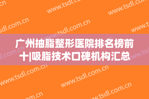 广州抽脂整形医院排名榜前十|吸脂技术口碑机构汇总|全面盘点一个不落！