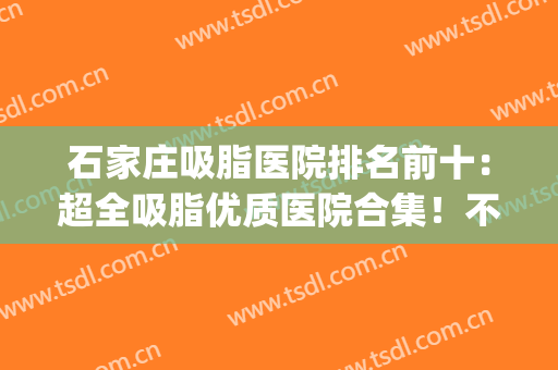 石家庄吸脂医院排名前十：超全吸脂优质医院合集！不看血亏(石家庄哪个医生抽脂技术好)
