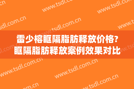 雷少榕眶隔脂肪释放价格?眶隔脂肪释放案例效果对比图_中南大学湘雅医院