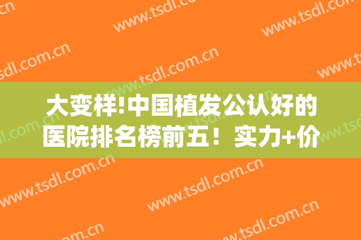 大变样!中国植发公认好的医院排名榜前五！实力+价格表公开(植发全国排名前十医院)