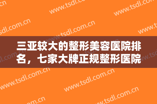 三亚较大的整形美容医院排名，七家大牌正规整形医院名单已汇总速来查看吧！