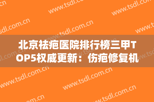 北京祛疤医院排行榜三甲TOP5权威更新：伤疤修复机构，这些值得一看(北京最好疤痕修复医院排名榜)