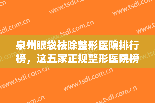 泉州眼袋祛除整形医院排行榜，这五家正规整形医院榜上有名！(泉州整形医院排名第一)