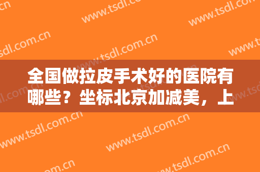 全国做拉皮手术好的医院有哪些？坐标北京加减美，上九院等医院实力不可小觑！