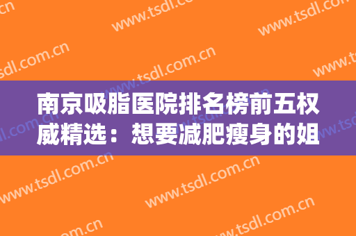 南京吸脂医院排名榜前五权威精选：想要减肥瘦身的姐妹看过来~(南京吸脂减肥医院哪里好)