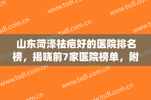 山东菏泽祛疤好的医院排名榜，揭晓前7家医院榜单，附医院简介~~~(菏泽治疗疤痕医院哪家最好)