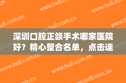 深圳口腔正颌手术哪家医院好？精心整合名单，点击速览！(深圳颌面外科最好医院)