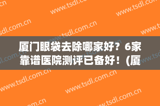 厦门眼袋去除哪家好？6家靠谱医院测评已备好！(厦门祛眼袋)