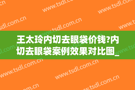 王太玲内切去眼袋价钱?内切去眼袋案例效果对比图_中国医学科学院整形外科医院