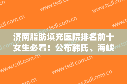 济南脂肪填充医院排名前十女生必看！公布韩氏、海峡榜上有名_速看(潍坊脂肪填充哪家医院最好)