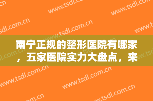 南宁正规的整形医院有哪家，五家医院实力大盘点，来看看有你中意的吗