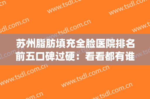 苏州脂肪填充全脸医院排名前五口碑过硬：看看都有谁入选了(苏州自体脂肪填充哪个医生做的好)