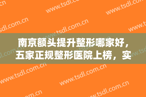 南京额头提升整形哪家好，五家正规整形医院上榜，实力不容小觑(南京哪家整形医院整的好)