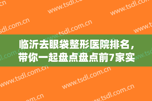 临沂去眼袋整形医院排名，带你一起盘点盘点前7家实力上榜医院(临沂整形医生排名)