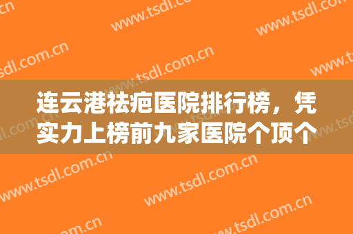 连云港祛疤医院排行榜，凭实力上榜前九家医院个顶个的好！(连云港哪家整容医院比较好)
