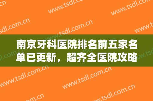 南京牙科医院排名前五家名单已更新，超齐全医院攻略已备好！(南京好的牙科医院)